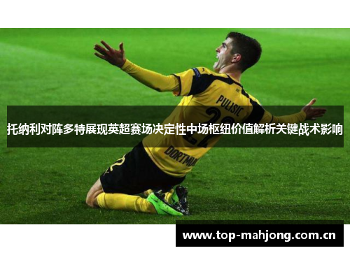 托纳利对阵多特展现英超赛场决定性中场枢纽价值解析关键战术影响 托纳利对阵多特展现英超赛场决定性中场枢纽价值解析关键战术影响
